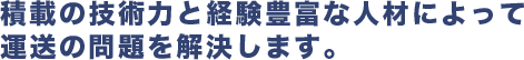 積載の技術力と経験豊富な人材によって 運送の問題を解決します。 