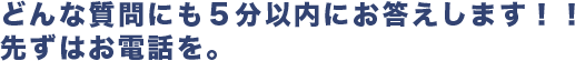 どんな質問にも５分以内にお答えします！！ 先ずはお電話を。 