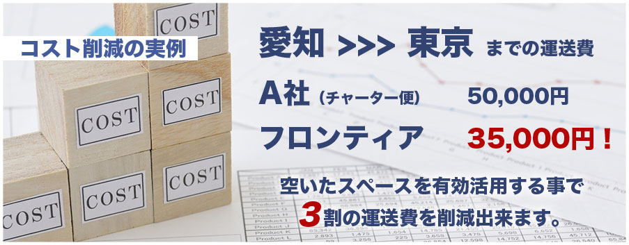 コスト削減の実例 愛知 >>> 東京 までの運送費 A社(チャーター便)フロンティア 50,000円 35,000円! 空いたスペースを有効活用する事で3割の運送費を削減出来ます。