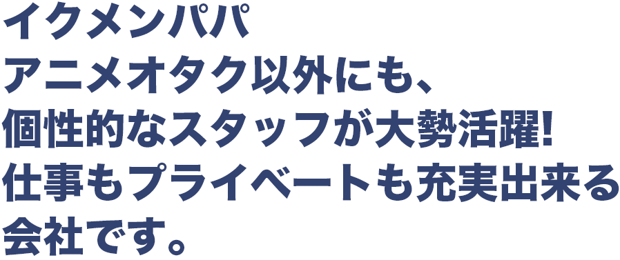 イクメンパパ アニメオタク以外にも、 個性的なスタッフが大勢活躍! 仕事もプライベートも充実出来る 会社です。