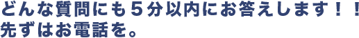 どんな質問にも５分以内にお答えします！！<br>先ずはお電話を。